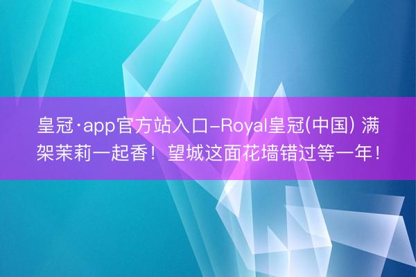 皇冠·app官方站入口-Royal皇冠(中国) 满架茉莉一起香！望城这面花墙错过等一年！