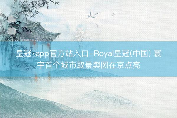 皇冠·app官方站入口-Royal皇冠(中国) 寰宇首个城市取景舆图在京点亮