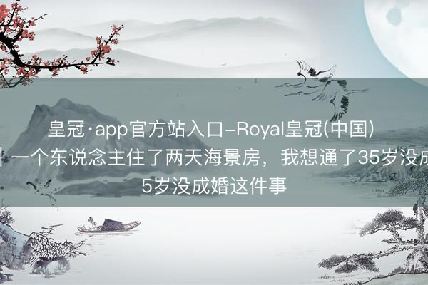 皇冠·app官方站入口-Royal皇冠(中国) 台州温岭｜一个东说念主住了两天海景房，我想通了35岁没成婚这件事