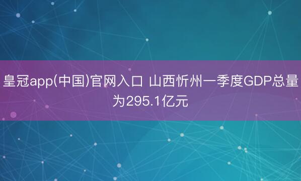 皇冠app(中国)官网入口 山西忻州一季度GDP总量为295.1亿元