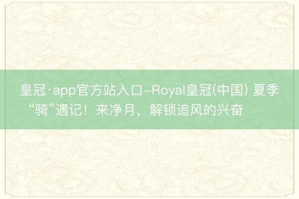 皇冠·app官方站入口-Royal皇冠(中国) 夏季“骑”遇记！来净月，解锁追风的兴奋࿓࿓࿓