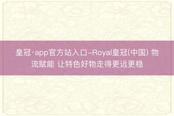 皇冠·app官方站入口-Royal皇冠(中国) 物流赋能 让特色好物走得更远更稳