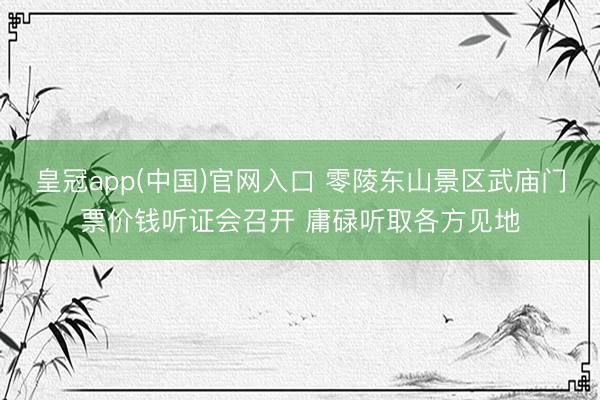 皇冠app(中国)官网入口 零陵东山景区武庙门票价钱听证会召开 庸碌听取各方见地