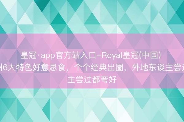 皇冠·app官方站入口-Royal皇冠(中国) 福建泉州6大特色好意思食，个个经典出圈，外地东谈主尝过都夸好