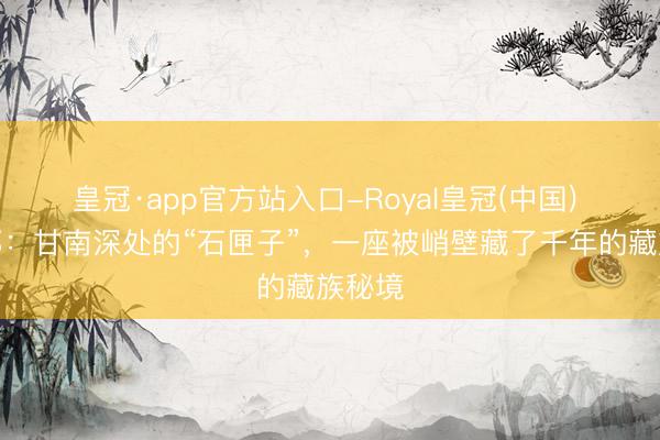 皇冠·app官方站入口-Royal皇冠(中国) 扎尕那：甘南深处的“石匣子”，一座被峭壁藏了千年的藏族秘境