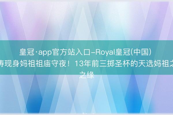 皇冠·app官方站入口-Royal皇冠(中国) 刘涛现身妈祖祖庙守夜！13年前三掷圣杯的天选妈祖之缘