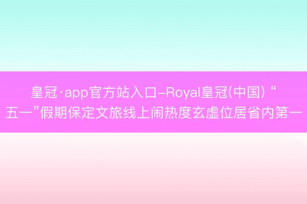皇冠·app官方站入口-Royal皇冠(中国) “五一”假期保定文旅线上闹热度玄虚位居省内第一