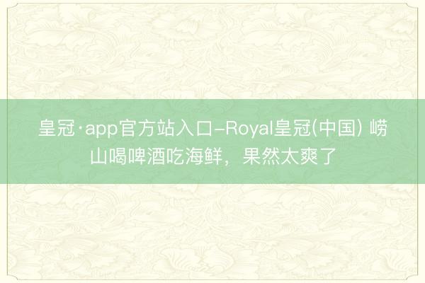 皇冠·app官方站入口-Royal皇冠(中国) 崂山喝啤酒吃海鲜，果然太爽了