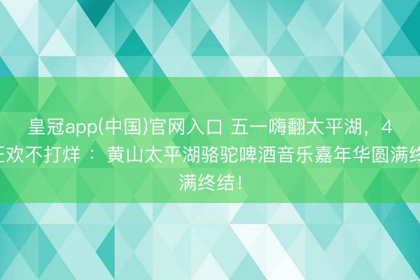 皇冠app(中国)官网入口 五一嗨翻太平湖，4天狂欢不打烊 ：黄山太平湖骆驼啤酒音乐嘉年华圆满终结！