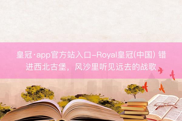 皇冠·app官方站入口-Royal皇冠(中国) 错进西北古堡，风沙里听见远去的战歌