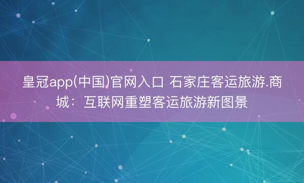 皇冠app(中国)官网入口 石家庄客运旅游.商城：互联网重塑客运旅游新图景