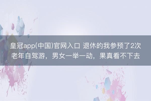 皇冠app(中国)官网入口 退休的我参预了2次老年自驾游，男女一举一动，果真看不下去