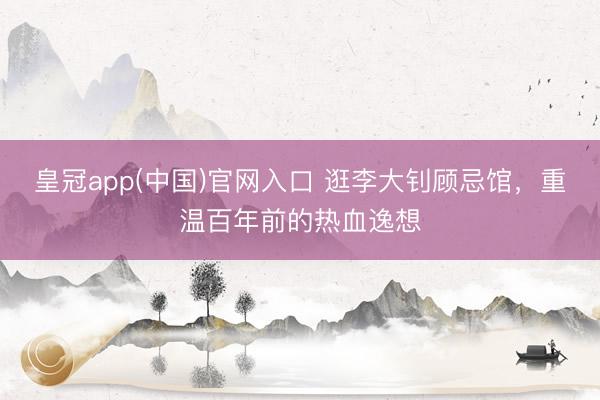皇冠app(中国)官网入口 逛李大钊顾忌馆，重温百年前的热血逸想