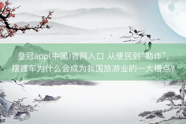 皇冠app(中国)官网入口 从便民到“勒诈”，摆渡车为什么会成为我国旅游业的一大槽点？