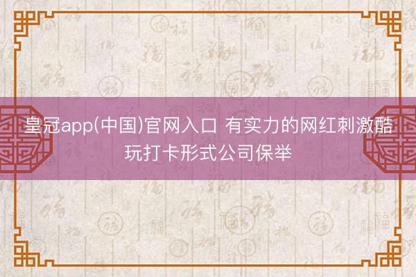 皇冠app(中国)官网入口 有实力的网红刺激酷玩打卡形式公司保举