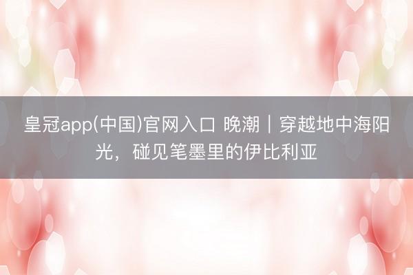 皇冠app(中国)官网入口 晚潮｜穿越地中海阳光，碰见笔墨里的伊比利亚