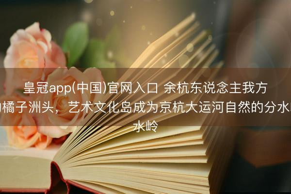 皇冠app(中国)官网入口 余杭东说念主我方的橘子洲头，艺术文化岛成为京杭大运河自然的分水岭