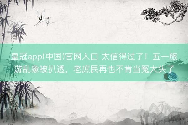 皇冠app(中国)官网入口 太信得过了！五一旅游乱象被扒透，老庶民再也不肯当冤大头了