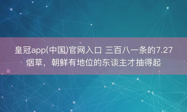 皇冠app(中国)官网入口 三百八一条的7.27烟草,朝鲜有地位的东谈主才抽得起
