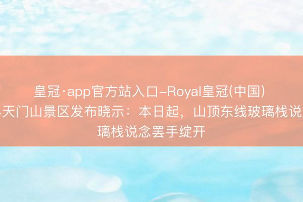 皇冠·app官方站入口-Royal皇冠(中国) 湖南张家界天门山景区发布晓示:本日起,山顶东线玻璃栈说念罢手绽开