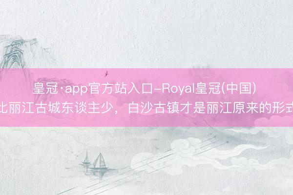 皇冠·app官方站入口-Royal皇冠(中国) 比丽江古城东谈主少,白沙古镇才是丽江原来的形式