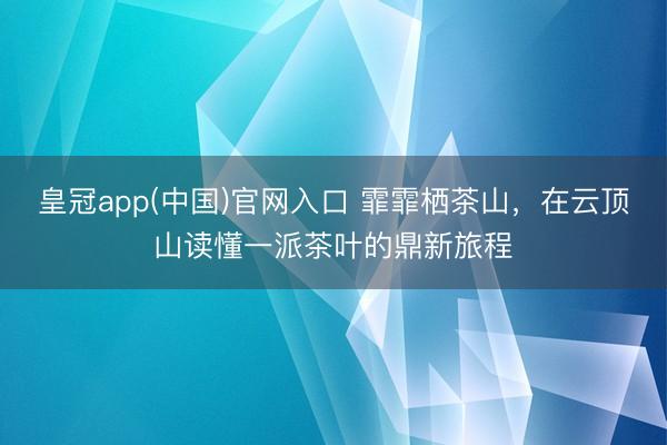 皇冠app(中国)官网入口 霏霏栖茶山，在云顶山读懂一派茶叶的鼎新旅程