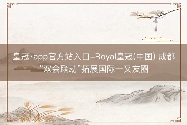 皇冠·app官方站入口-Royal皇冠(中国) 成都“双会联动”拓展国际一又友圈