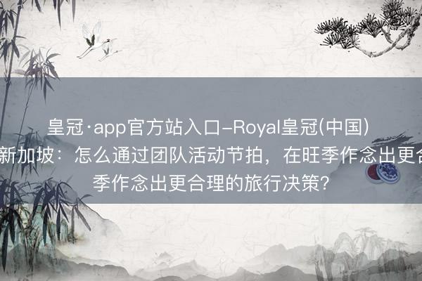 皇冠·app官方站入口-Royal皇冠(中国) 带老东谈主出行新加坡:怎么通过团队活动节拍,在旺季作念出更合理的旅行决策?