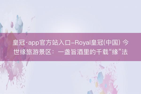 皇冠·app官方站入口-Royal皇冠(中国) 今世缘旅游景区:一盏旨酒里的千载“缘”法