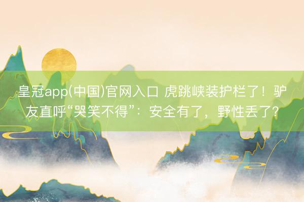 皇冠app(中国)官网入口 虎跳峡装护栏了！驴友直呼“哭笑不得”：安全有了，野性丢了？