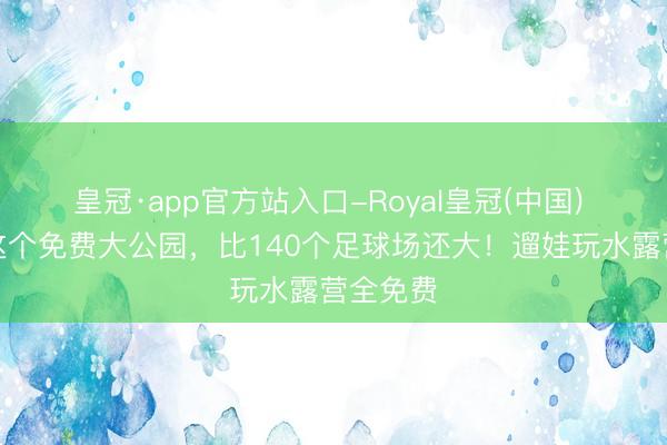 皇冠·app官方站入口-Royal皇冠(中国) 石家庄这个免费大公园，比140个足球场还大！遛娃玩水露营全免费