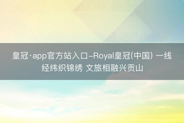 皇冠·app官方站入口-Royal皇冠(中国) 一线经纬织锦绣 文旅相融兴贡山