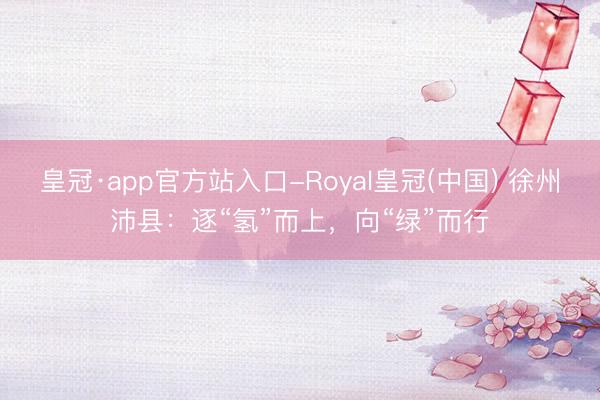 皇冠·app官方站入口-Royal皇冠(中国) 徐州沛县:逐“氢”而上,向“绿”而行