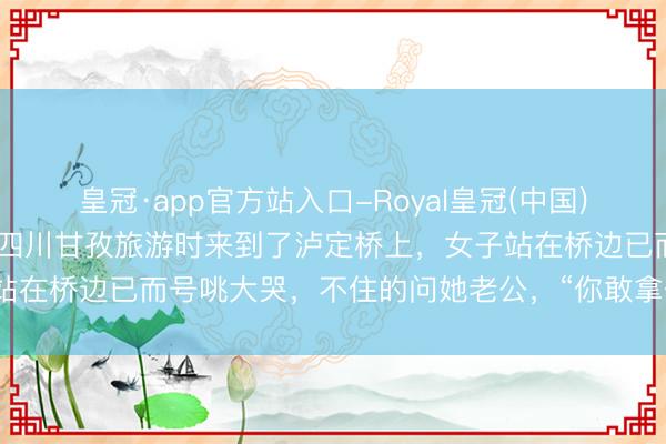 皇冠·app官方站入口-Royal皇冠(中国) 近日！别称女子和老公到四川甘孜旅游时来到了泸定桥上，女子站在桥边已而号咷大哭，不住的问她老公，“你敢拿体格挡枪弹吗？