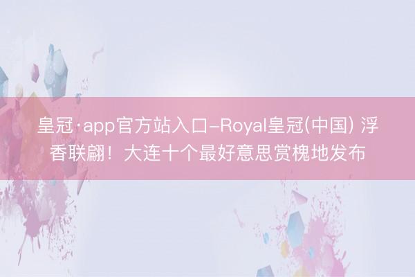 皇冠·app官方站入口-Royal皇冠(中国) 浮香联翩!大连十个最好意思赏槐地发布