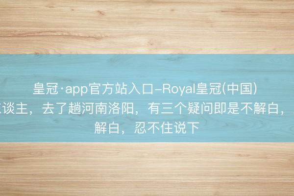 皇冠·app官方站入口-Royal皇冠(中国) 我是太原东谈主,去了趟河南洛阳,有三个疑问即是不解白,忍不住说下