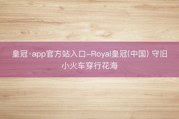 皇冠·app官方站入口-Royal皇冠(中国) 守旧小火车穿行花海