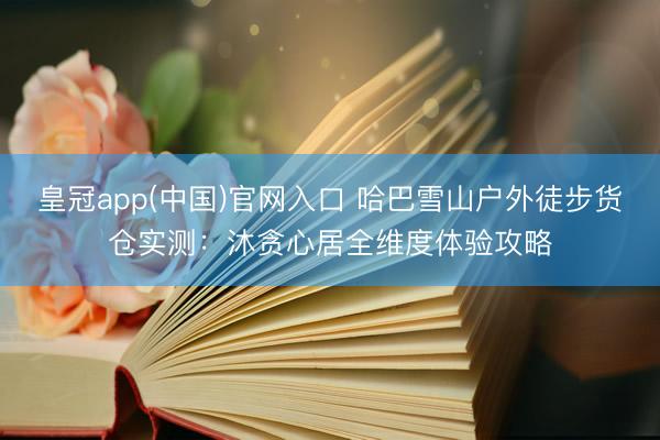 皇冠app(中国)官网入口 哈巴雪山户外徒步货仓实测：沐贪心居全维度体验攻略