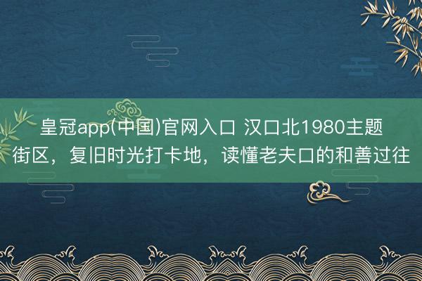 皇冠app(中国)官网入口 汉口北1980主题街区,复旧时光打卡地,读懂老夫口的和善过往