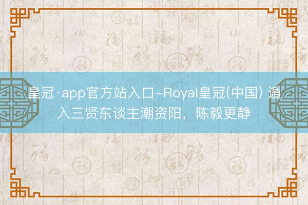 皇冠·app官方站入口-Royal皇冠(中国) 遁入三贤东谈主潮资阳,陈毅更静