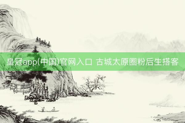 皇冠app(中国)官网入口 古城太原圈粉后生搭客