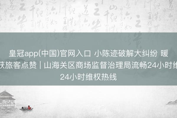 皇冠app(中国)官网入口 小陈迹破解大纠纷 暖心维权获旅客点赞 | 山海关区商场监督治理局流畅24小时维权热线