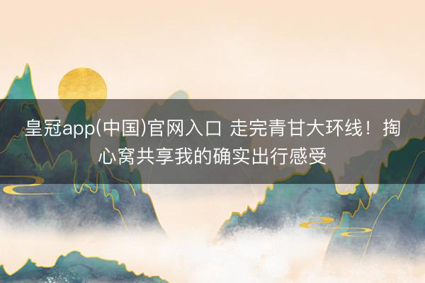 皇冠app(中国)官网入口 走完青甘大环线！掏心窝共享我的确实出行感受