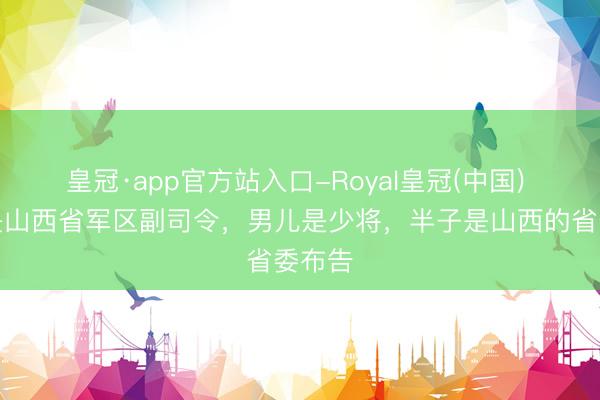皇冠·app官方站入口-Royal皇冠(中国) 他曾是山西省军区副司令,男儿是少将,半子是山西的省委布告