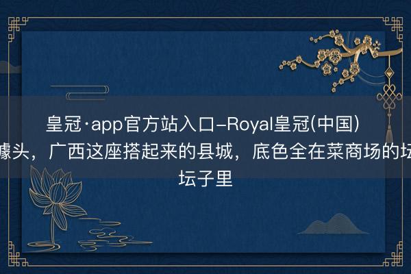 皇冠·app官方站入口-Royal皇冠(中国) 莫得噱头，广西这座搭起来的县城，底色全在菜商场的坛子里