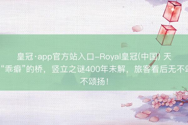 皇冠·app官方站入口-Royal皇冠(中国) 天下最“乖癖”的桥，竖立之谜400年未解，旅客看后无不颂扬！