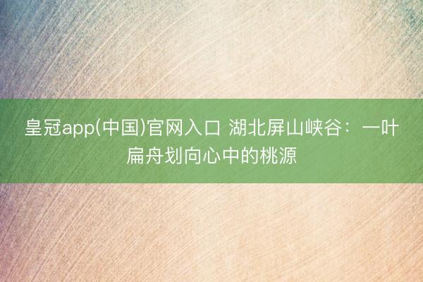皇冠app(中国)官网入口 湖北屏山峡谷：一叶扁舟划向心中的桃源
