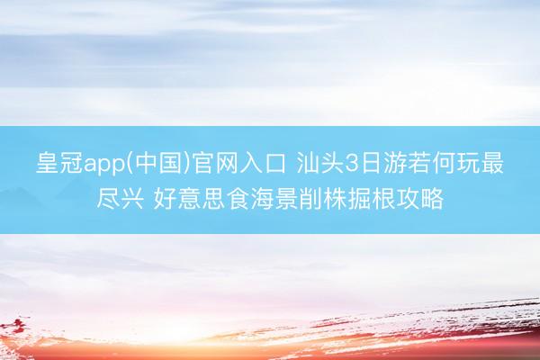 皇冠app(中国)官网入口 汕头3日游若何玩最尽兴 好意思食海景削株掘根攻略