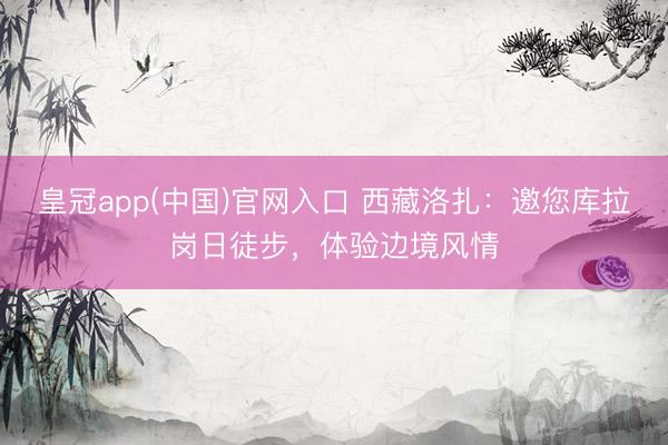 皇冠app(中国)官网入口 西藏洛扎:邀您库拉岗日徒步,体验边境风情