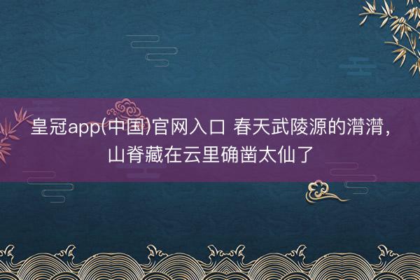皇冠app(中国)官网入口 春天武陵源的潸潸，山脊藏在云里确凿太仙了